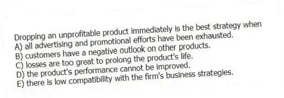 Dropping an unprofitable product immediately is the best strategy when
A) all advertising and promotional efforts have been exhausted.
B) customers have a negative outlook on other products.
C) losses are too great to prolong the product's life.
D) the product's performance cannot be improved.
E) there is low compatibility with the firm's business strategies.