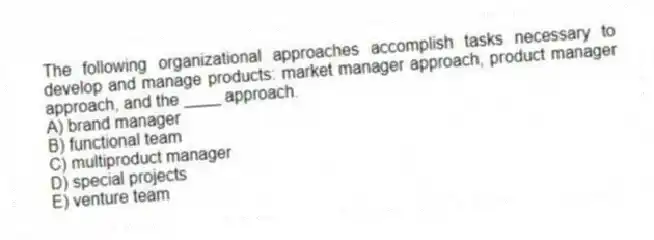 The following organizational approaches accomplish tasks necessary to develop and manage products: market manager approach, product manager approach, and the ____ approach.
A) brand manager
B) functional team
C) multiproduct manager
D) special projects
E) venture team