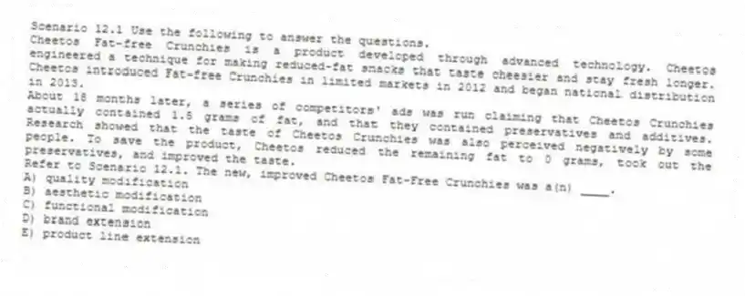 Scenario 12.1 Use the following to answer the questions.
Cheetos Fat-free Crunchies is a product developed through advanced technology. Cheetos engineered a technique for making reduced-fat snacks that taste cheesier and stay fresh longer. Cheetos introduced Fat-free Crunchies in limited markets in 2012 and began national distribution in 2013.
About 18 months later, a series of competitors' ads was run claiming that Cheetos Crunchies actually contained 1.5 grams of fat, and that they contained preservatives and additives. Research showed that the taste of Cheetos Crunchies was also perceived negatively by some people. To save the product, Cheetos reduced the remaining fat to 0 grams, took out the preservatives, and improved the taste.
Refer to Scenario 12.1. The new, improved Cheetos Fat-Free Crunchies was a(n) ____.
A) quality modification
B) aesthetic modification
C) functional modification
D) brand extension
E) product line extension