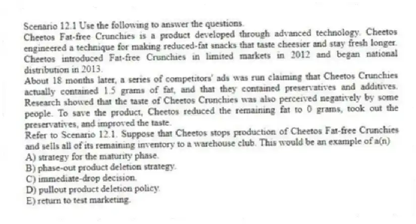 Scenario 12.1 Use the following to answer the questions.
Cheetos Fat-free Crunchies is a product developed through advanced technology. Cheetos engineered a technique for making reduced-fat snacks that taste cheesier and stay fresh longer. Cheetos introduced Fat-free Crunchies in limited markets in 2012 and began national distribution in 2013.
About 18 months later, a series of competitors' ads was run claiming that Cheetos Crunchies actually contained 1.5 grams of fat, and that they contained preservatives and additives. Research showed that the taste of Cheetos Crunchies was also perceived negatively by some people. To save the product, Cheetos reduced the remaining fat to 0 grams, took out the preservatives, and improved the taste.
Refer to Scenario 12.1. Suppose that Cheetos stops production of Cheetos Fat-free Crunchies and sells all of its remaining inventory to a warehouse club. This would be an example of a(n)
A) strategy for the maturity phase.
B) phase-out product deletion strategy.
C) immediate-drop decision.
D) pullout product deletion policy.
E) return to test marketing.
