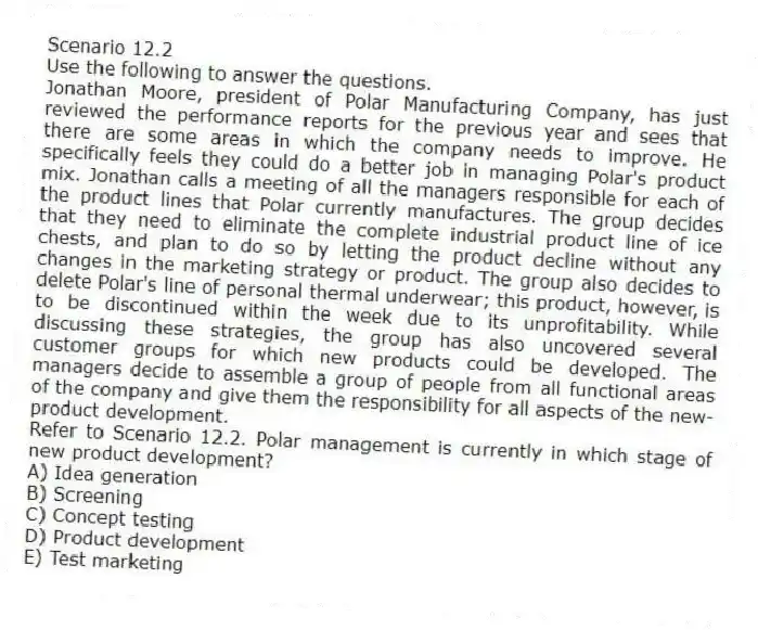 Scenario 12.2
Use the following to answer the questions.
Jonathan Moore, president of Polar Manufacturing Company, has just reviewed the performance reports for the previous year and sees that there are some areas in which the company needs to improve. He specifically feels they could do a better job in managing Polar's product mix. Jonathan calls a meeting of all the managers responsible for each of the product lines that Polar currently manufactures. The group decides that they need to eliminate the complete industrial product line of ice chests, and plan to do so by letting the product decline without any changes in the marketing strategy or product. The group also decides to delete Polar's line of personal thermal underwear; this product, however, is to be discontinued within the week due to its unprofitability. While discussing these strategies, the group has also uncovered several customer groups for which new products could be developed. The managers decide to assemble a group of people from all functional areas of the company and give them the responsibility for all aspects of the new-product development.
Refer to Scenario 12.2. Polar management is currently in which stage of new product development?
A) Idea generation
B) Screening
C) Concept testing
D) Product development
E) Test marketing