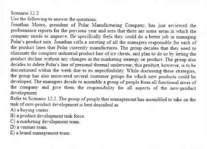 Scenario 12.2
Use the following to answer the questions.
Jonathan Moore, president of Polar Manufacturing Company, has just reviewed the performance reports for the previous year and sees that there are some areas in which the company needs to improve. He specifically feels they could do a better job in managing Polar's product mix. Jonathan calls a meeting of all the managers responsible for each of the product lines that Polar currently manufactures. The group decides that they need to eliminate the complete industrial product line of ice chests, and plan to do so by letting the product decline without any changes in the marketing strategy or product. The group also decides to delete Polar's line of personal thermal underwear; this product, however, is to be discontinued within the week due to its unprofitability. While discussing these strategies, the group has also uncovered several customer groups for which new products could be developed. The managers decide to assemble a group of people from all functional areas of the company and give them the responsibility for all aspects of the new-product development.
Refer to Scenario 12.2. The group of people that management has assembled to take on the task of new-product development is best described as
A) a buying center.
B) a product development task force.
C) a marketing development team.
D) a venture team.
E) a brand management team.