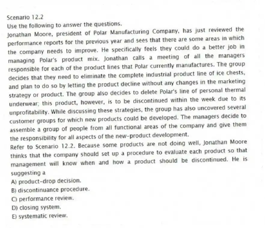 Scenario 12.2
Use the following to answer the questions.
Jonathan Moore, president of Polar Manufacturing Company, has just reviewed the performance reports for the previous year and sees that there are some areas in which the company needs to improve. He specifically feels they could do a better job in managing Polar's product mix. Jonathan calls a meeting of all the managers responsible for each of the product lines that Polar currently manufactures. The group decides that they need to eliminate the complete industrial product line of ice chests, and plan to do so by letting the product decline without any changes in the marketing strategy or product. The group also decides to delete Polar's line of personal thermal underwear; this product, however, is to be discontinued within the week due to its unprofitability. While discussing these strategies, the group has also uncovered several customer groups for which new products could be developed. The managers decide to assemble a group of people from all functional areas of the company and give them the responsibility for all aspects of the new-product development.
Refer to Scenario 12.2. Because some products are not doing well, Jonathan Moore thinks that the company should set up a procedure to evaluate each product so that management will know when and how a product should be discontinued. He is suggesting a
A) product-drop decision.
B) discontinuance procedure.
C) performance review.
D) closing system.
E) systematic review.