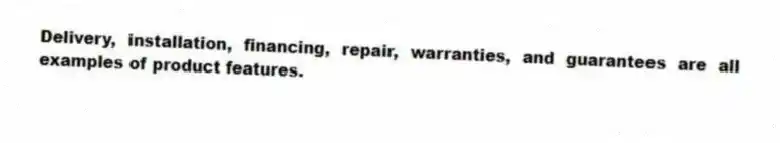 Delivery, installation, financing, repair, warranties, and guarantees are all examples of product features.
