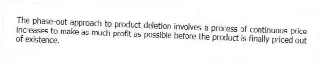 The phase-out approach to product deletion involves a process of continuous price increases to make as much profit as possible before the product is finally priced out of existence.