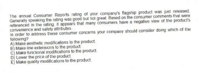 The annual Consumer Reports rating of your company's flagship product was just released. Generally speaking the rating was good but not great. Based on the consumer comments that were referenced in the rating, it appears that many consumers have a negative view of the product's convenience and safety attributes.
In order to address these consumer concerns your company should consider doing which of the following?
A) Make aesthetic modifications to the product.
B) Make line extensions to the product.
C) Make functional modifications to the product.
D) Lower the price of the product.
E) Make quality modifications to the product.