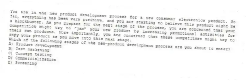 You are in the new product development process for a new consumer electronics product. So far, everything has been very positive, and you are starting to believe this product might be a blockbuster. As you prepare for the next stage of the process, you are concerned that your competition might try to "jam" your new product by increasing promotional activities for their own products. More importantly, you are concerned that these competitors might try to copy your product as you move into this next stage.
Which of the following stages of the new-product development process are you about to enter?
A) Product development
B) Test marketing
C) Concept testing
D) Commercialization
E) Screening