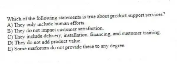 Which of the following statements is true about product support services?
A) They only include human efforts.
B) They do not impact customer satisfaction.
C) They include delivery, installation, financing, and customer training.
D) They do not add product value.
E) Some marketers do not provide these to any degree.