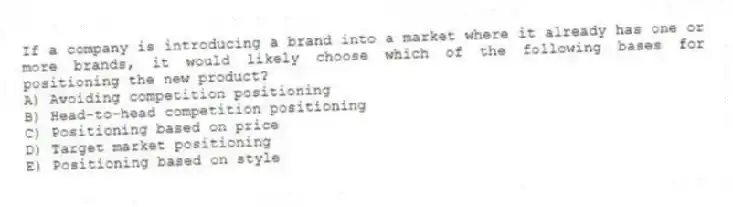 If a company is introducing a brand into a market where it already has one or more brands, it would likely choose which of the following bases for positioning the new product?
A) Avoiding competition positioning
B) Head-to-head competition positioning
C) Positioning based on price
D) Target market positioning
E) Positioning based on style