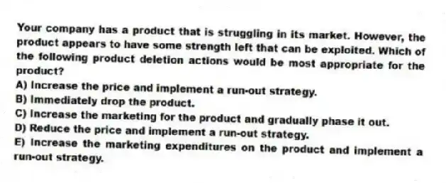 Your company has a product that is struggling in its market. However, the product appears to have some strength left that can be exploited. Which of the following product deletion actions would be most appropriate for the product?
A) Increase the price and implement a run-out strategy.
B) Immediately drop the product.
C) Increase the marketing for the product and gradually phase it out.
D) Reduce the price and implement a run-out strategy.
E) Increase the marketing expenditures on the product and implement a run-out strategy.