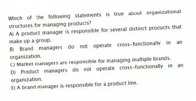 Which of the following statements is true about organizational structures for managing products?
A) A product manager is responsible for several distinct products that make up a group.
B) Brand managers do not operate cross-functionally in an organization.
C) Market managers are responsible for managing multiple brands.
D) Product managers do not operate cross-functionally in an organization.
E) A brand manager is responsible for a product line.