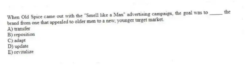 When Old Spice came out with the "Smell like a Man" advertising campaign, the goal was to _____ the brand from one that appealed to older men to a new, younger target market.
A) transfer
B) reposition
C) adapt
D) update
E) revitalize