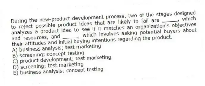 During the new-product development process, two of the stages designed to reject possible product ideas that are likely to fail are _____, which analyzes a product idea to see if it matches an organization's objectives and resources, and _____, which involves asking potential buyers about their attitudes and initial buying intentions regarding the product.
A) business analysis; test marketing
B) screening; concept testing
C) product development; test marketing
D) screening; test marketing
E) business analysis; concept testing