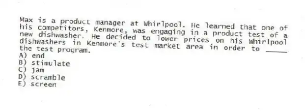 Max is a product manager at Whirlpool. He learned that one of his competitors, Kenmore, was engaging in a product test of a new dishwasher. He decided to lower prices on his Whirlpool dishwashers in Kenmore's test market area in order to _____ the test program.
A) end
B) stimulate
C) jam
D) scramble
E) screen
