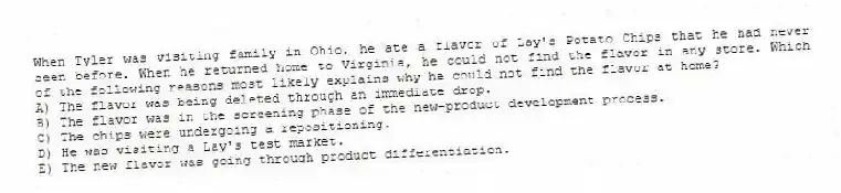 When Tyler was visiting family in Ohio, he ate a flavor of Lay's Potato Chips that he had never seen before. When he returned home to Virginia, he could not find the flavor in any store. Which of the following reasons most likely explains why he could not find the flavor at home?
A) The flavor was being deleted through an immediate drop.
B) The flavor was in the screening phase of the new-product development process.
C) The chips were undergoing a repositioning.
D) He was visiting a Lay's test market.
E) The new flavor was going through product differentiation.