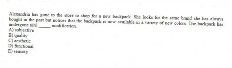 Alexandria has gone to the store to shop for a new backpack. She looks for the same brand she has always bought in the past but notices that the backpack is now available in a variety of new colors. The backpack has undergone a(n) _____ modification.
A) subjective
B) quality
C) aesthetic
D) functional
E) sensory