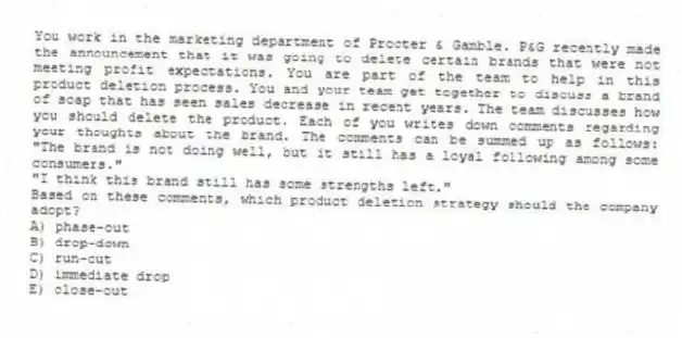 You work in the marketing department of Procter & Gamble. P&G recently made the announcement that it was going to delete certain brands that were not meeting profit expectations. You are part of the team to help in this product deletion process. You and your team get together to discuss a brand of soap that has seen sales decrease in recent years. The team discusses how you should delete the product. Each of you writes down comments regarding your thoughts about the brand. The comments can be summed up as follows: "The brand is not doing well, but it still has a loyal following among some consumers."
"I think this brand still has some strengths left."
Based on these comments, which product deletion strategy should the company adopt?
A) phase-out
B) drop-down
C) run-out
D) immediate drop
E) close-out