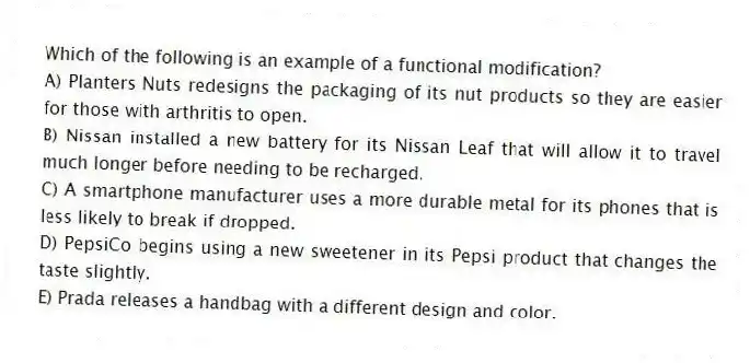 Which of the following is an example of a functional modification?
A) Planters Nuts redesigns the packaging of its nut products so they are easier for those with arthritis to open.
B) Nissan installed a new battery for its Nissan Leaf that will allow it to travel much longer before needing to be recharged.
C) A smartphone manufacturer uses a more durable metal for its phones that is less likely to break if dropped.
D) PepsiCo begins using a new sweetener in its Pepsi product that changes the taste slightly.
E) Prada releases a handbag with a different design and color.
