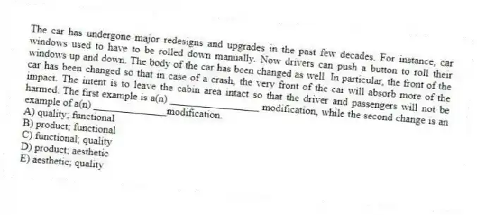 The car has undergone major redesigns and upgrades in the past few decades. For instance, car windows used to have to be rolled down manually. Now drivers can push a button to roll their windows up and down. The body of the car has been changed as well. In particular, the front of the car has been changed so that in case of a crash, the very front of the car will absorb more of the impact. The intent is to leave the cabin area intact so that the driver and passengers will not be harmed. The first example is a(n) _________________ modification, while the second change is an example of a(n) ______________modification.
A) quality; functional
B) product; functional
C) functional; quality
D) product; aesthetic
E) aesthetic; quality
