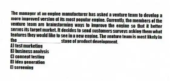 The manager at an engine manufacturer has asked a venture team to develop a more improved version of its most popular engine. Currently, the members of the venture team are brainstorming ways to improve the engine so that it better serves its target market. It decides to send customers surveys asking them what features they would like to see in a new engine. The venture team is most likely in the _________________ stage of product development.
A) test marketing
B) business analysis
C) concept testing
D) idea generation
E) screening