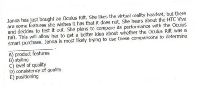Janna has just bought an Oculus Rift. She likes the virtual reality headset, but there are some features she wishes it has that it does not. She hears about the HTC Vive and decides to test it out. She plans to compare its performance with the Oculus Rift. This will allow her to get a better idea about whether the Oculus Rift was a smart purchase. Janna is most likely trying to use these comparisons to determine _________________ .
A) product features
B) styling
C) level of quality
D) consistency of quality
E) positioning