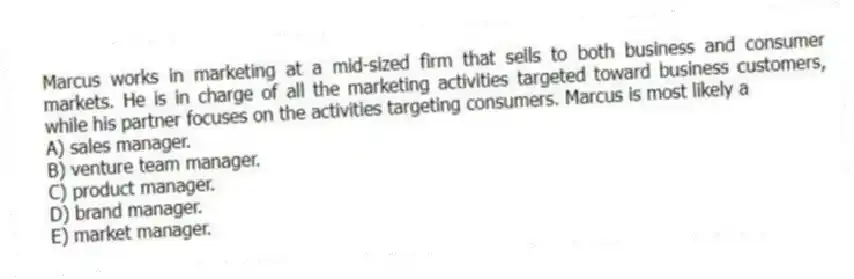 Marcus works in marketing at a mid-sized firm that sells to both business and consumer markets. He is in charge of all the marketing activities targeted toward business customers, while his partner focuses on the activities targeting consumers. Marcus is most likely a
A) sales manager.
B) venture team manager.
C) product manager.
D) brand manager.
E) market manager.