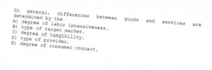 In general, differences between goods and services are determined by the
A) degree of labor intensiveness.
B) type of target market.
C) degree of tangibility.
D) type of provider.
E) degree of consumer contact.