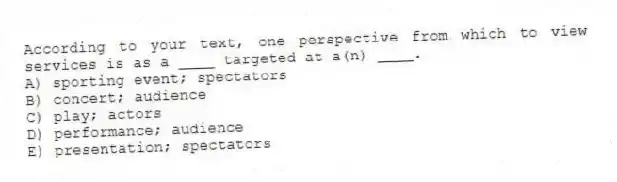 According to your text, one perspective from which to view services is as a ____ targeted at a(n) ____.
A) sporting event; spectators
B) concert; audience
C) play; actors
D) performance; audience
E) presentation; spectators