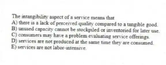 The intangibility aspect of a service means that
A) there is a lack of perceived quality compared to a tangible good.
B) unused capacity cannot be stockpiled or inventoried for later use.
C) consumers may have a problem evaluating service offerings.
D) services are not produced at the same time they are consumed.
E) services are not labor-intensive.