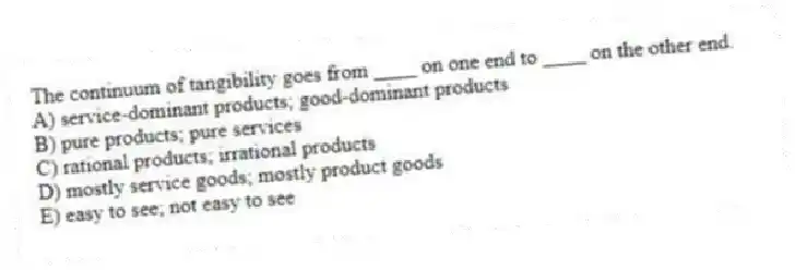 The continuum of tangibility goes from ____ on one end to ____ on the other end.
A) service-dominant products; good-dominant products
B) pure products; pure services
C) rational products; irrational products
D) mostly service goods; mostly product goods
E) easy to see; not easy to see