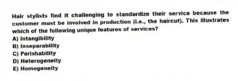 Hair stylists find it challenging to standardize their service because the customer must be involved in production (i.e., the haircut). This illustrates which of the following unique features of services?
A) Intangibility
B) Inseparability
C) Perishability
D) Heterogeneity
E) Homogeneity