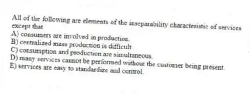 All of the following are elements of the inseparability characteristic of services except that
A) consumers are involved in production.
B) centralized mass production is difficult.
C) consumption and production are simultaneous.
D) many services cannot be performed without the customer being present.
E) services are easy to standardize and control.
