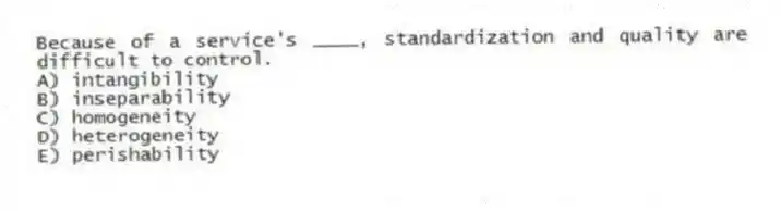 Because of a service's ____, standardization and quality are difficult to control.
A) intangibility
B) inseparability
C) homogeneity
D) heterogeneity
E) perishability