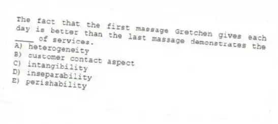 The fact that the first massage Gretchen gives each day is better than the last massage demonstrates the ____ of services.
A) heterogeneity
B) customer contact aspect
C) intangibility
D) inseparability
E) perishability