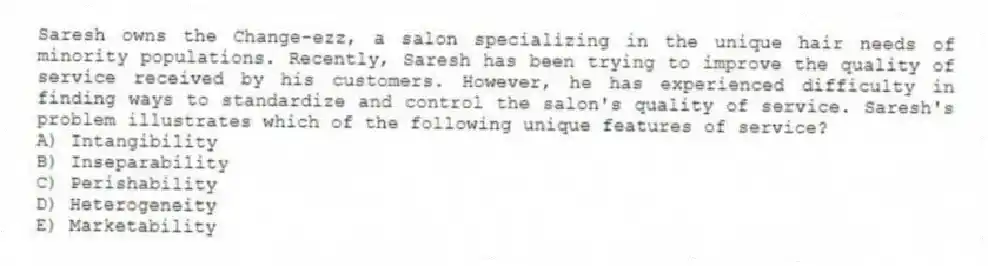Saresh owns the Change-ezz, a salon specializing in the unique hair needs of minority populations. Recently, Saresh has been trying to improve the quality of service received by his customers. However, he has experienced difficulty in finding ways to standardize and control the salon's quality of service. Saresh's problem illustrates which of the following unique features of service?
A) Intangibility
B) Inseparability
C) Perishability
D) Heterogeneity
E) Marketability