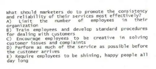 What should marketers do to promote the consistency and reliability of their services most effectively?
A) Limit the number of employees in their organization
B) Train employees and develop standard procedures for dealing with customers
C) Encourage employees to be creative in solving customer issues and complaints
D) Perform as much of the service as possible before the customer arrives
E) Require employees to be shining, happy people all day long
