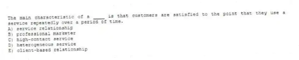 The main characteristic of a ____ is that customers are satisfied to the point that they use a service repeatedly over a period of time.
A) service relationship
B) professional marketer
C) high-contact service
D) heterogeneous service
E) client-based relationship