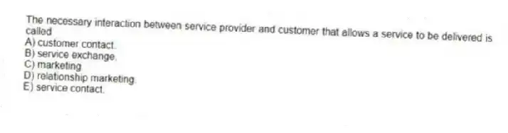 The necessary interaction between service provider and customer that allows a service to be delivered is called
A) customer contact.
B) service exchange.
C) marketing.
D) relationship marketing.
E) service contact.