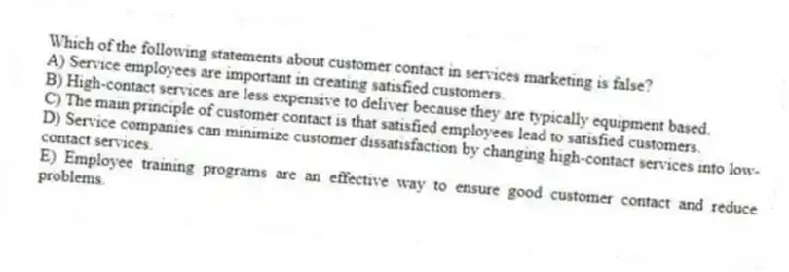 Which of the following statements about customer contact in services marketing is false?
A) Service employees are important in creating satisfied customers.
B) High-contact services are less expensive to deliver because they are typically equipment based.
C) The main principle of customer contact is that satisfied employees lead to satisfied customers.
D) Service companies can minimize customer dissatisfaction by changing high-contact services into low-contact services.
E) Employee training programs are an effective way to ensure good customer contact and reduce problems.