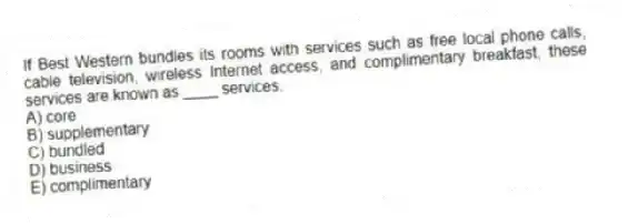 If Best Western bundles its rooms with services such as free local phone calls, cable television, wireless Internet access, and complimentary breakfast, these services are known as ____ services.
A) core
B) supplementary
C) bundled
D) business
E) complimentary