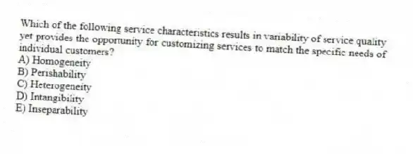 Which of the following service characteristics results in variability of service quality yet provides the opportunity for customizing services to match the specific needs of individual customers?
A) Homogeneity
B) Perishability
C) Heterogeneity
D) Intangibility
E) Inseparability