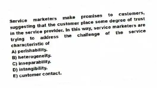 Service marketers make promises to customers, suggesting that the customer place some degree of trust in the service provider. In this way, service marketers are trying to address the challenge of the service characteristic of
A) perishability.
B) heterogeneity.
C) inseparability.
D) intangibility.
E) customer contact.