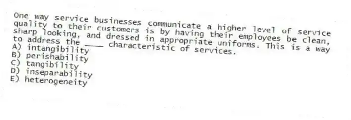One way service businesses communicate a higher level of service quality to their customers is by having their employees be clean, sharp looking, and dressed in appropriate uniforms. This is a way to address the ____ characteristic of services.
A) intangibility
B) perishability
C) tangibility
D) inseparability
E) heterogeneity