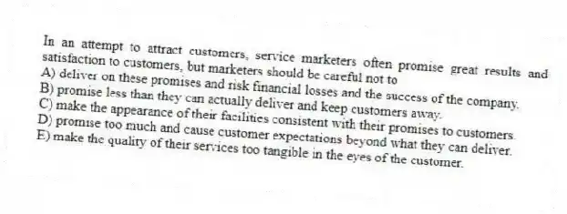 In an attempt to attract customers, service marketers often promise great results and satisfaction to customers, but marketers should be careful not to
A) deliver on these promises and risk financial losses and the success of the company.
B) promise less than they can actually deliver and keep customers away.
C) make the appearance of their facilities consistent with their promises to customers.
D) promise too much and cause customer expectations beyond what they can deliver.
E) make the quality of their services too tangible in the eyes of the customer.
