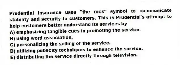 Prudential Insurance uses "the rock" symbol to communicate stability and security to customers. This is Prudential's attempt to help customers better understand its services by
A) emphasizing tangible cues in promoting the service.
B) using word association.
C) personalizing the selling of the service.
D) utilizing publicity techniques to enhance the service.
E) distributing the service directly through television.