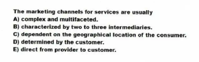 The marketing channels for services are usually
A) complex and multifaceted.
B) characterized by two to three intermediaries.
C) dependent on the geographical location of the consumer.
D) determined by the customer.
E) direct from provider to customer.