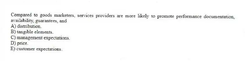 Compared to goods marketers, services providers are more likely to promote performance documentation, availability, guarantees, and
A) distribution.
B) tangible elements.
C) management expectations.
D) price.
E) customer expectations.