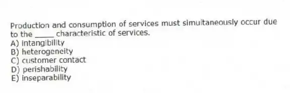 Production and consumption of services must simultaneously occur due to the ____ characteristic of services.
A) intangibility
B) heterogeneity
C) customer contact
D) perishability
E) inseparability