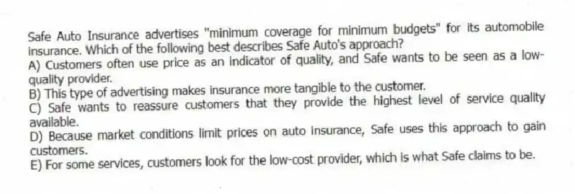 Safe Auto Insurance advertises "minimum coverage for minimum budgets" for its automobile insurance. Which of the following best describes Safe Auto's approach?
A) Customers often use price as an indicator of quality, and Safe wants to be seen as a low-quality provider.
B) This type of advertising makes insurance more tangible to the customer.
C) Safe wants to reassure customers that they provide the highest level of service quality available.
D) Because market conditions limit prices on auto insurance, Safe uses this approach to gain customers.
E) For some services, customers look for the low-cost provider, which is what Safe claims to be.
