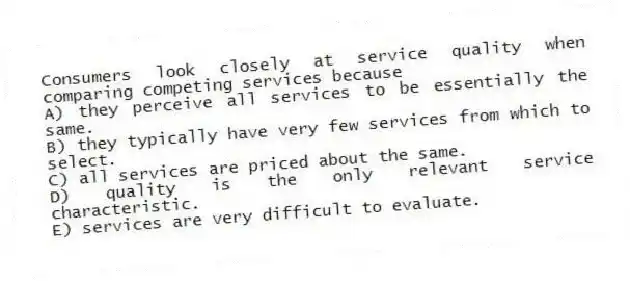 Consumers look closely at service quality when comparing competing services because
A) they perceive all services to be essentially the same.
B) they typically have very few services from which to select.
C) all services are priced about the same.
D) quality is the only relevant service characteristic.
E) services are very difficult to evaluate.